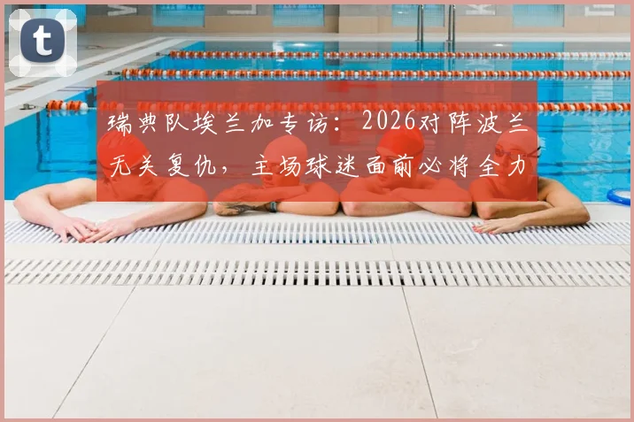 瑞典队埃兰加专访：2026对阵波兰无关复仇，主场球迷面前必将全力以赴