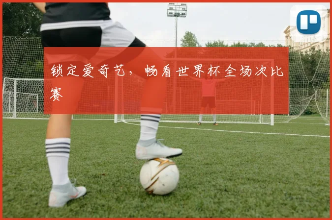 锁定爱奇艺，畅看世界杯全场次比赛