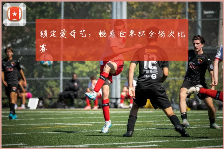 锁定爱奇艺,畅看世界杯全场次比赛
