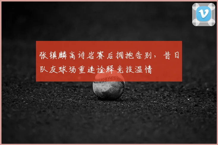 张镇麟高诗岩赛后拥抱告别，昔日队友球场重逢诠释竞技温情