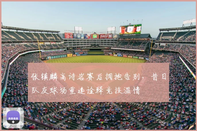 张镇麟高诗岩赛后拥抱告别，昔日队友球场重逢诠释竞技温情