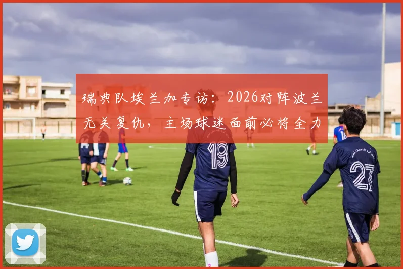 瑞典队埃兰加专访:2026对阵波兰无关复仇,主场球迷面前必将全力以赴