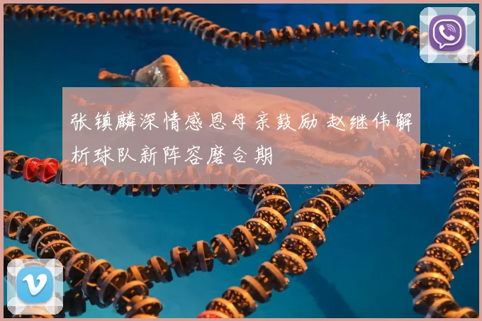 张镇麟深情感恩母亲鼓励 赵继伟解析球队新阵容磨合期