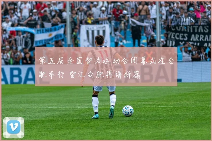 第五届全国智力运动会闭幕式在合肥举行 智汇合肥再谱新篇