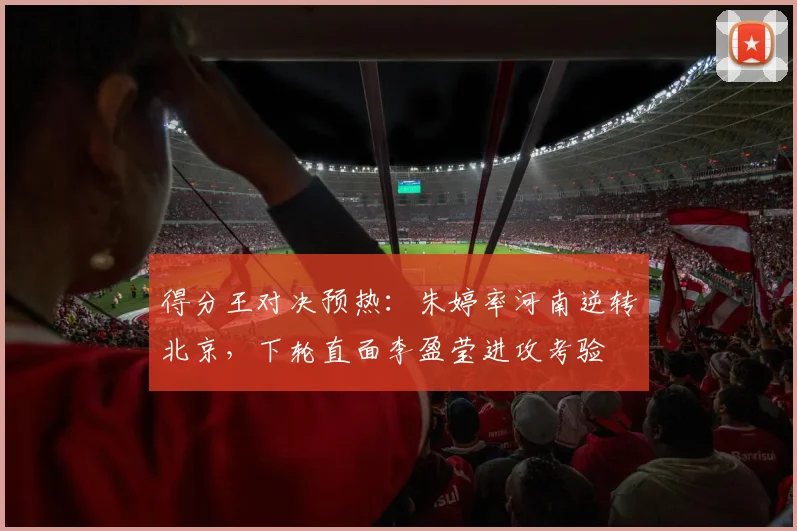 得分王对决预热：朱婷率河南逆转北京，下轮直面李盈莹进攻考验